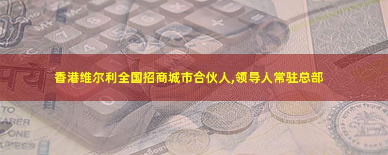 香港维尔利全国招商城市合伙人,领导人常驻总部.jpg 香港维尔利.jpg