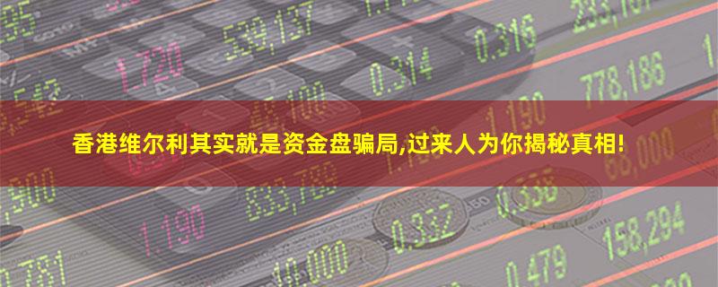 香港维尔利其实就是资金盘骗局,过来人为你揭秘真相!.jpg 香港维尔利.jpg