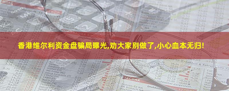香港维尔利资金盘骗局曝光,劝大家别做了,小心血本无归!.jpg 香港维尔利.jpg